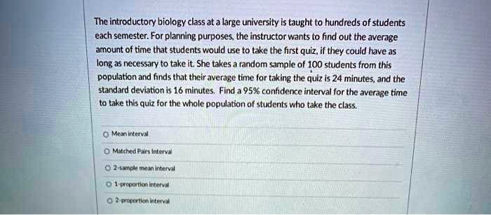 The introductory biology class at a large university is taught to hundreds of students each semester. For planning purposes, the instructor wants to find out the average amount of time that students would use to take the first quiz, if they could have as long as necessary to take it. She takes a random sample of 100 students from this population and finds that their average time for taking the quiz is 24 minutes, and the standard deviation is 16 minutes. Find a 95% confidence interval for the average time to take this quiz for the whole population of students who take the class.

Mean interval
Matched Pairs Interval
2-sample mean interval
1-proportion interval
2-proportion interval