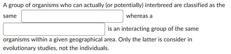 A group of organisms who can actually (or potentially) interbreed are classified as the same whereas a is an interacting group of the same organisms within a given geographical area. Only the latter is consider in evolutionary studies, not the individuals.