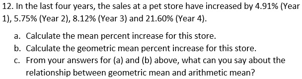 12. In the last four years, the sales at a pet store have increased by 4.91% (Year 1), 5.75% (Year 2), 8.12% (Year 3) and 21.60% (Year 4).
a. Calculate the mean percent increase for this store.
b. Calculate the geometric mean percent increase for this store.
c. From your answers for (a) and (b) above, what can you say about the relationship between geometric mean and arithmetic mean?