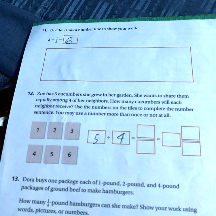 11. Divide. Draw a number line to show your work.
2 ÷ 1/3 = 6
12. Zoe has 5 cucumbers she grew in her garden. She wants to share them equally among 4 of her neighbors. How many cucumbers will each neighbor receive? Use the numbers on the tiles to complete the number sentence. You may use a number more than once or not at all.
1 2 3
5 ÷ 4 = / =  /
4 5 6
13. Dora buys one package each of 1-pound, 2-pound, and 4-pound packages of ground beef to make hamburgers.
How many 1/4-pound hamburgers can she make? Show your work using words, pictures, or numbers.