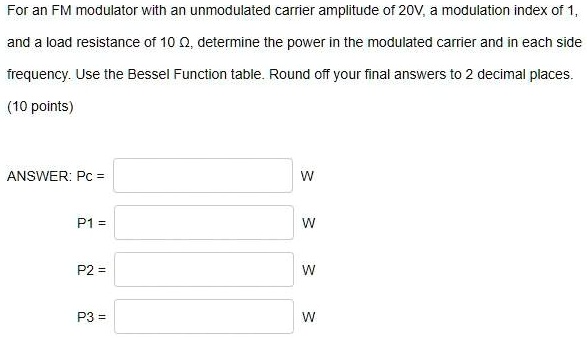 For an FM modulator with an unmodulated carrier amplitude of 20V, a modulation index of 1, and a load resistance of 10 ?, determine the power in the modulated carrier and in each side frequency. Use the Bessel Function table. Round off your final answers to 2 decimal places.

ANSWER: Pc = W
P1 = W
P2 = W
P3 = W