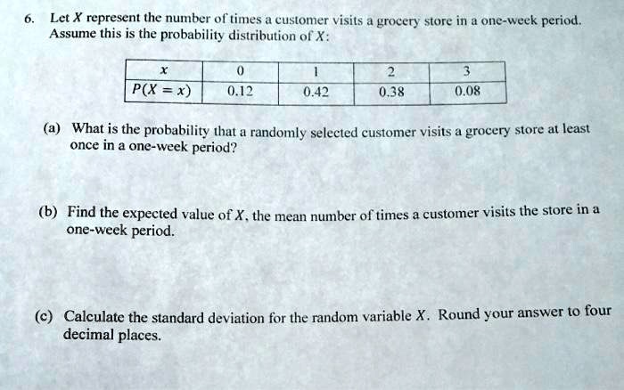 6. Let X represent the number of times a customer visits a grocery store in a one-week period.
Assume this is the probability distribution of X:

x 0 1 2 3
P(X = x) 0.12 0.42 0.38 0.08

(a) What is the probability that a randomly selected customer visits a grocery store at least
once in a one-week period?

(b) Find the expected value of X, the mean number of times a customer visits the store in a
one-week period.

(c) Calculate the standard deviation for the random variable X. Round your answer to four
decimal places.
