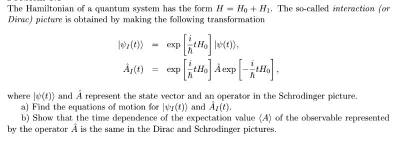The Hamiltonian of a quantum system has the form H = H0 + H1. The so-called interaction (or Dirac) picture is obtained by making the following transformation
| (t) > = [ (i)/(ħ) tH0 ] | ψ(t) >,
ÂI(t) = [ (i)/(ħ) tH0 ] Â[ -(i)/(ħ) tH0 ],
where | ψ(t) > and Â represent the state vector and an operator in the Schrodinger picture.
a) Find the equations of motion for | (t) > and ÂI(t).
b) Show that the time dependence of the expectation value <A> of the observable represented by the operator Â is the same in the Dirac and Schrodinger pictures.
