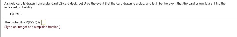 A single card is drawn from a standard 52-card deck. Let D be the event that the card drawn is a club, and let F be the event that the card drawn is a 2. Find the indicated probability.

P(D?F')

The probability P(D?F') is .
(Type an integer or a simplified fraction.)