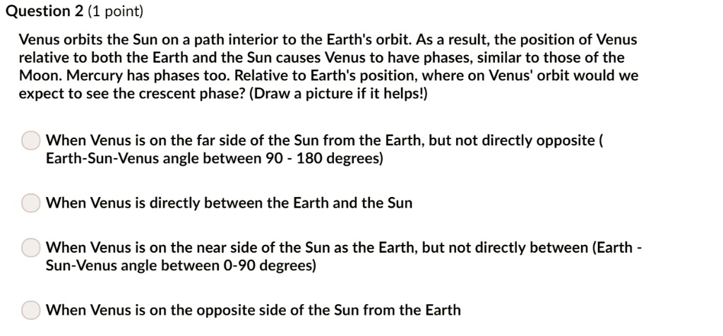 Venus orbits the Sun on a path interior to the Earth's orbit. As a result, the position of Venus relative to both the Earth and the Sun causes Venus to have phases, similar to those of the Moon. Mercury has phases too. Relative to Earth's position, where on Venus' orbit would we expect to see the crescent phase? (Draw a picture if it helps!)

When Venus is on the far side of the Sun from the Earth, but not directly opposite ( Earth-Sun-Venus angle between 90 - 180 degrees)

When Venus is directly between the Earth and the Sun

When Venus is on the near side of the Sun as the Earth, but not directly between (Earth - Sun-Venus angle between 0-90 degrees)

When Venus is on the opposite side of the Sun from the Earth
