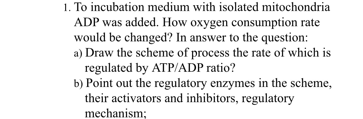 1. To incubation medium with isolated mitochondria ADP was added. How oxygen consumption rate would be changed? In answer to the question:
a) Draw the scheme of process the rate of which is regulated by ATP/ADP ratio?
b) Point out the regulatory enzymes in the scheme, their activators and inhibitors, regulatory mechanism;