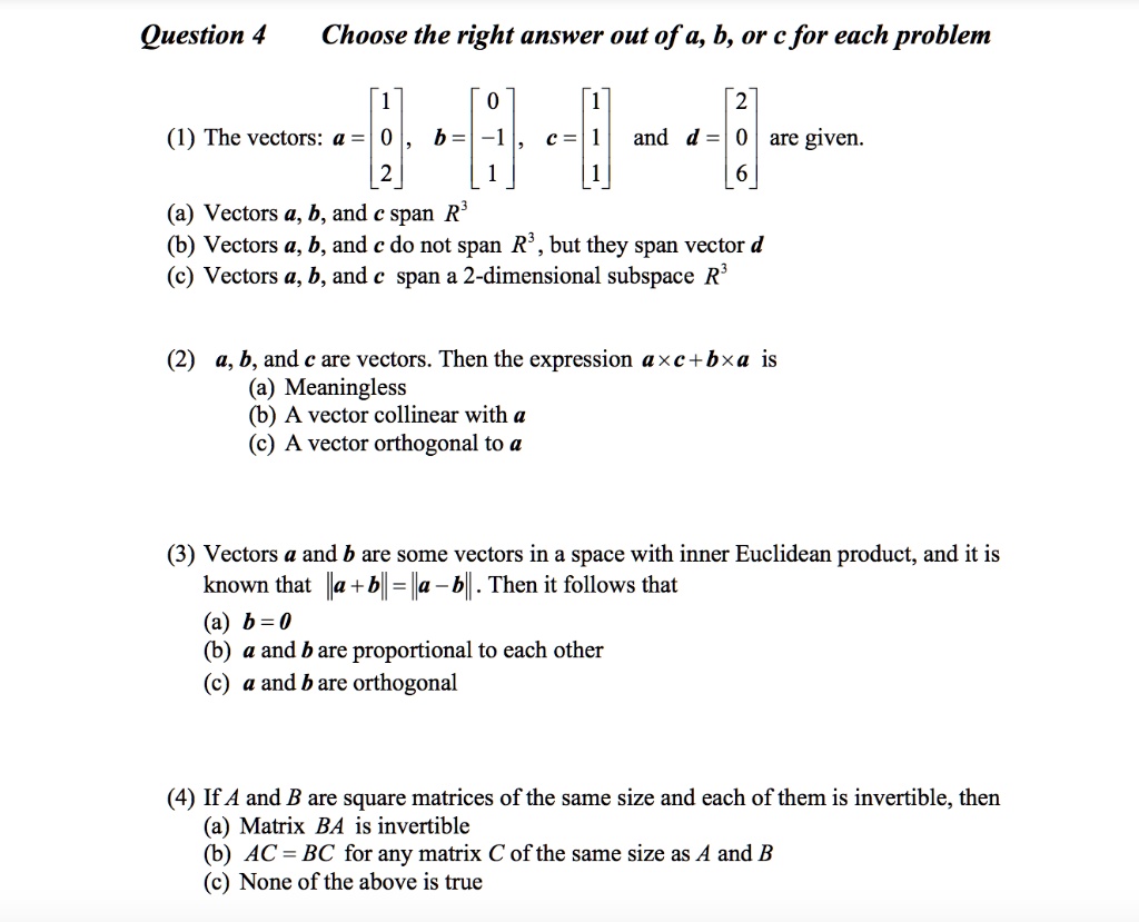 Question 4 Choose the right answer out of a, b, or c for each problem

(1) The vectors: a = [1; 0; 2], b = [0; -1; 1], c = [1; 1; 1] and d = [2; 0; 6] are given.
(a) Vectors a, b, and c span R^3
(b) Vectors a, b, and c do not span R^3, but they span vector d
(c) Vectors a, b, and c span a 2-dimensional subspace R^3

(2) a, b, and c are vectors. Then the expression a x c + b x a is
(a) Meaningless
(b) A vector collinear with a
(c) A vector orthogonal to a

(3) Vectors a and b are some vectors in a space with inner Euclidean product, and it is known that ||a + b|| = ||a - b||. Then it follows that
(a) b = 0
(b) a and b are proportional to each other
(c) a and b are orthogonal

(4) If A and B are square matrices of the same size and each of them is invertible, then
(a) Matrix BA is invertible
(b) AC = BC for any matrix C of the same size as A and B
(c) None of the above is true
