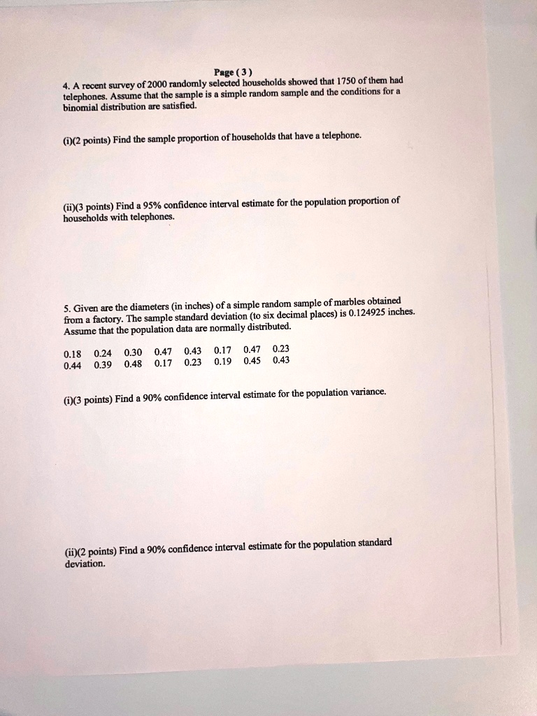 Page (3)
4. A recent survey of 2000 randomly selected households showed that 1750 of them had
telephones. Assume that the sample is a simple random sample and the conditions for a
binomial distribution are satisfied.
(i)(2 points) Find the sample proportion of households that have a telephone.
(ii)(3 points) Find a 95% confidence interval estimate for the population proportion of
households with telephones.
5. Given are the diameters (in inches) of a simple random sample of marbles obtained
from a factory. The sample standard deviation (to six decimal places) is 0.124925 inches.
Assume that the population data are normally distributed.
0.18 0.24 0.30 0.47 0.43 0.17 0.47 0.23
0.44 0.39 0.48 0.17 0.23 0.19 0.45 0.43
(i)(3 points) Find a 90% confidence interval estimate for the population variance.
(ii)(2 points) Find a 90% confidence interval estimate for the population standard
deviation.