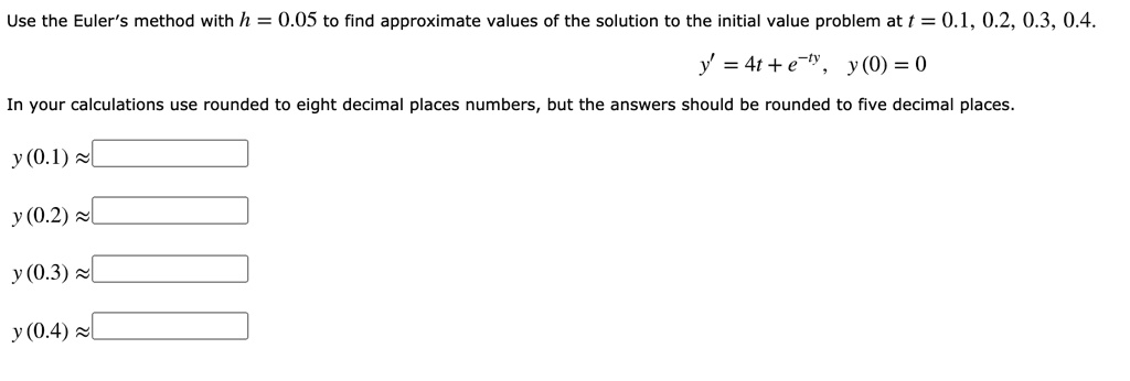 Use the Euler's method with h = 0.05 to find approximate values of the solution to the initial value problem at t = 0.1, 0.2, 0.3, 0.4.
y' = 4t + e^-ty, y(0) = 0
In your calculations use rounded to eight decimal places numbers, but the answers should be rounded to five decimal places.
y(0.1) ?
y(0.2) ?
y(0.3) ?
y(0.4) ?