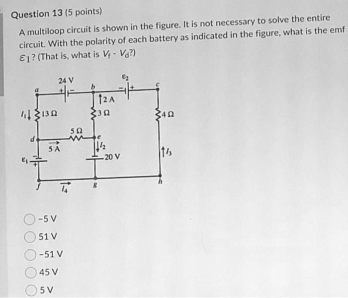Question 13 (5 points)
A multiloop circuit is shown in the figure. It is not necessary to solve the entire circuit. With the polarity of each battery as indicated in the figure, what is the emf ??? (That is, what is Vf - Vd?)

-5 V
51 V
-51 V
45 V
5 V