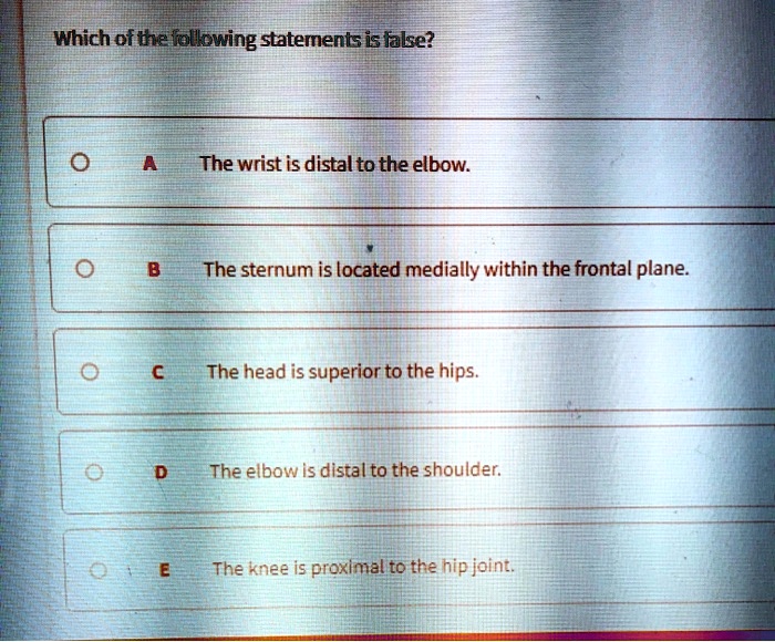 Which of the following statements is false?
A
The wrist is distal to the elbow.
B
The sternum is located medially within the frontal plane.
C
The head is superior to the hips.
D
The elbow is distal to the shoulder.
E
The knee is proximal to the hip joint.