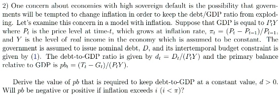 2) One concern about economies with high sovereign default is the possibility that governments will be tempted to change inflation in order to keep the debt/GDP ratio from exploding. Let's examine this concern in a model with inflation. Suppose that GDP is equal to PY where Pt is the price level at time t, which grows at inflation rate, = (Pt - Pt-1)/Pt-1: and Y is the level of real income in the economy which is assumed to be constant. The government is assumed to issue nominal debt, Dt, and its intertemporal budget constraint is given by (1). The debt-to-GDP ratio is given by dt = Dt/(PtY) and the primary balance relative to GDP is pbt = (Tt - Gt)/(PtY). 

Derive the value of pbt that is required to keep debt-to-GDP at a constant value, d > 0.
Will pbt be negative or positive if inflation exceeds i (i < π)? 