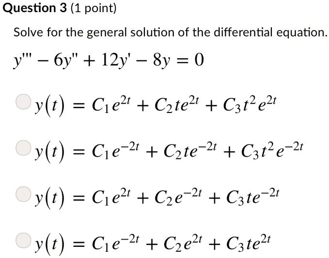 Solve for the general solution of the differential equation.
y”' - 6y” + 12y' - 8y = 0
y(t) = C1e^(2t) + C2te^(2t) + C3t^2e^(2t)
y(t) = C1e^(-2t) + C2te^(-2t) + C3t^2e^(-2t)
y(t) = C1e^(2t) + C2e^(-2t) + C3te^(-2t)
y(t) = C1e^(-2t) + C2e^(2t) + C3te^(2t)