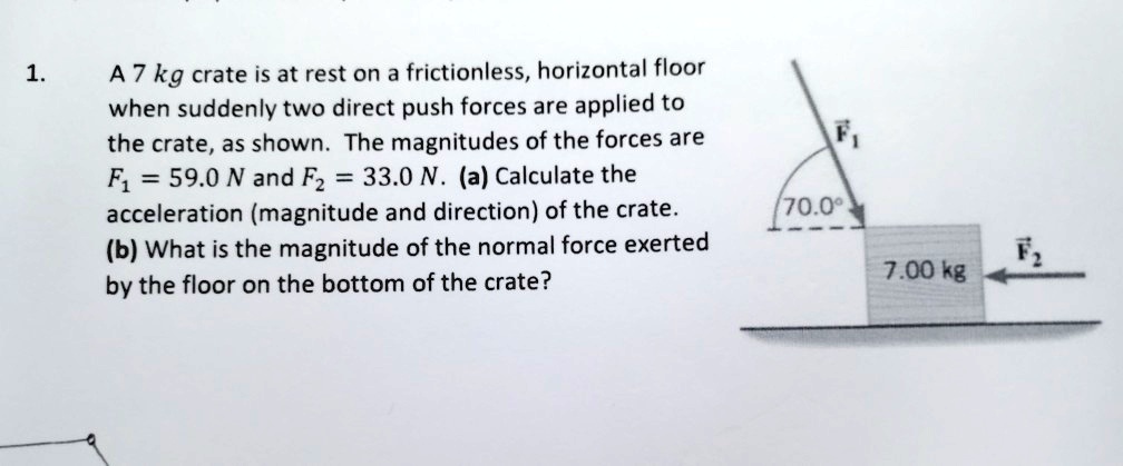 1. A 7 kg crate is at rest on a frictionless, horizontal floor when suddenly two direct push forces are applied to the crate, as shown. The magnitudes of the forces are F1 = 59.0 N and F2 = 33.0 N. (a) Calculate the acceleration (magnitude and direction) of the crate. (b) What is the magnitude of the normal force exerted by the floor on the bottom of the crate? 70.0° F1 F2 7.00 kg