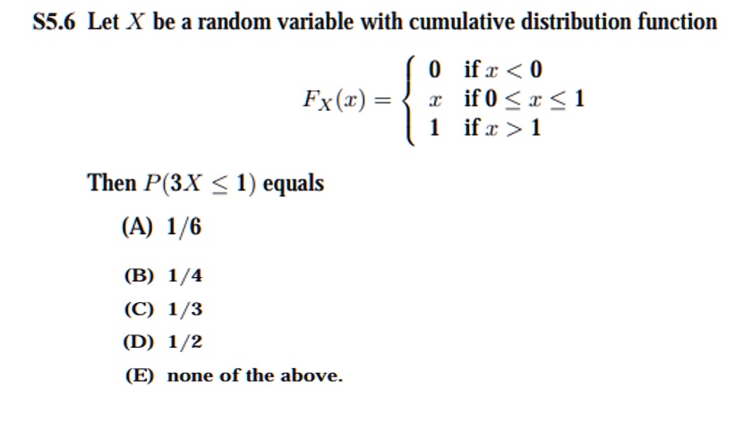 S5.6 Let X be a random variable with cumulative distribution function

    FX(x) =  0    if  x < 0
     x    if  0 ≤ x ≤ 1
     1    if  x > 1

Then P(3X ≤ 1) equals
(A) 1/6
(B) 1/4
(C) 1/3
(D) 1/2
(E) none of the above.