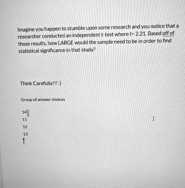 Imagine you happen to stumble upon some research and you notice that a
researcher conducted an independent t-test where t= 2.21. Based off of
those results, how LARGE would the sample need to be in order to find
statistical significance in that study?

Think Carefully!!! :)

Group of answer choices

14
11
12
13