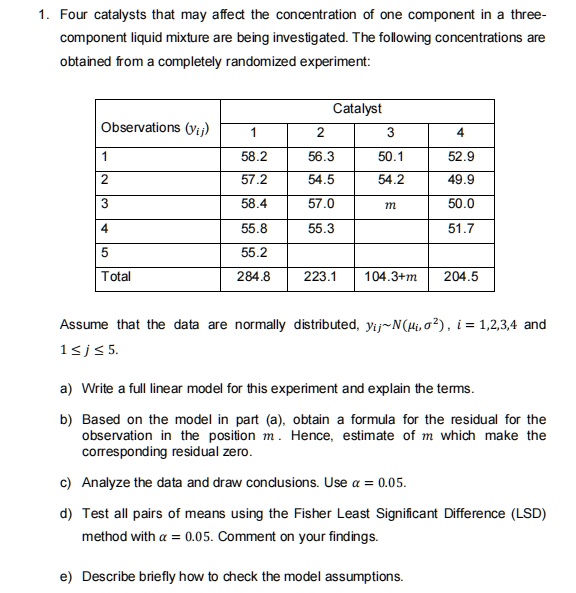 1. Four catalysts that may affect the concentration of one component in a three-
component liquid mixture are being investigated. The following concentrations are
obtained from a completely randomized experiment:
Catalyst
Observations (yij)
1
2
3
4
1
58.2
56.3
50.1
52.9
2
57.2
54.5
54.2
49.9
3
58.4
57.0
m
50.0
4
55.8
55.3
51.7
5
55.2
Total
284.8
223.1
104.3+m
204.5
Assume that the data are normally distributed, yij∼ N(, σ^2), i = 1,2,3,4 and
1 ≤ j ≤ 5.
a) Write a full linear model for this experiment and explain the terms.
b) Based on the model in part (a), obtain a formula for the residual for the
observation in the position m. Hence, estimate of m which make the
corresponding residual zero.
c) Analyze the data and draw conclusions. Use α = 0.05.
d) Test all pairs of means using the Fisher Least Significant Difference (LSD)
method with α = 0.05. Comment on your findings.
e) Describe briefly how to check the model assumptions.