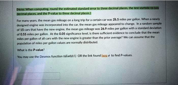 (Note: When computing, round the estimated standard error to three decimal places, the test statistic to two decimal places, and the P-value to three decimal places.)

For many years, the mean gas mileage on a long trip for a certain car was 26.5 miles per gallon. When a newly designed engine was incorporated into the car, the mean gas mileage appeared to change. In a random sample of 15 cars that have the new engine, the mean gas mileage was 26.9 miles per gallon with a standard deviation of 0.55 miles per gallon. At the 0.05 significance level, is there sufficient evidence to conclude that the mean miles per gallon of all cars with the new engine is greater than the prior average? We can assume that the population of miles per gallon values are normally distributed.

What is the P-value?

You may use the Desmos function tdist(d.f.) OR the link found here to find P-values.