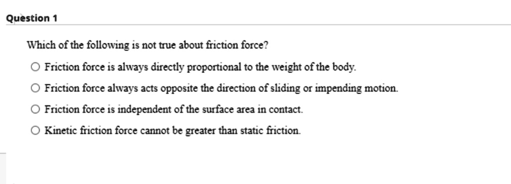 Which of the following is not true about friction force?

Friction force is always directly proportional to the weight of the body.
Friction force always acts opposite the direction of sliding or impending motion.
Friction force is independent of the surface area in contact.
Kinetic friction force cannot be greater than static friction.