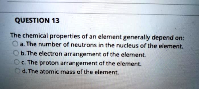 QUESTION 13
The chemical properties of an element generally depend on:
a. The number of neutrons in the nucleus of the element.
b. The electron arrangement of the element.
c. The proton arrangement of the element.
d. The atomic mass of the element.