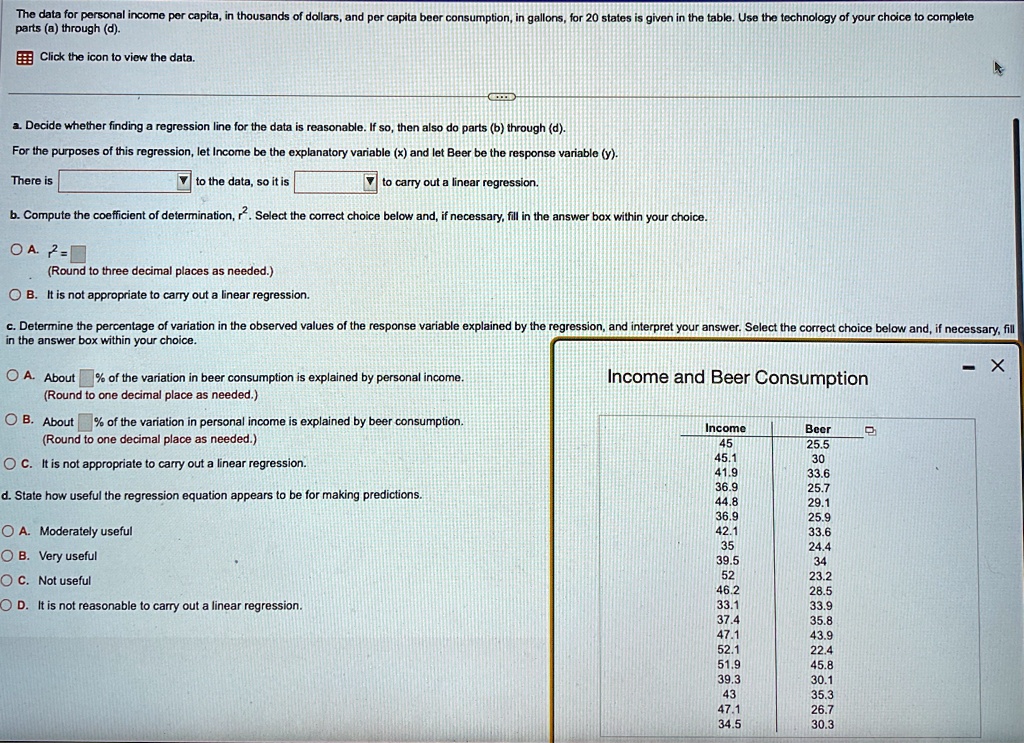 The data for personal income per capita, in thousands of dollars, and per capita beer consumption, in gallons, for 20 states is given in the table. Use the technology of your choice to complete parts (a) through (d).
Click the icon to view the data.
a. Decide whether finding a regression line for the data is reasonable. If so, then also do parts (b) through (d).
For the purposes of this regression, let Income be the explanatory variable (x) and let Beer be the response variable (y).
There is →the data, so it is →carry out a linear regression.
b. Compute the coefficient of determination, r^2. Select the correct choice below and, if necessary, fill in the answer box within your choice.
OA. r^2 = (Round to three decimal places as needed.)
B. It is not appropriate to carry out a linear regression.
c. Determine the percentage of variation in the observed values of the response variable explained by the regression, and interpret your answer. Select the correct choice below and, if necessary, fill in the answer box within your choice.
A. About % of the variation in beer consumption is explained by personal income.
(Round to one decimal place as needed.)
B. About % of the variation in personal income is explained by beer consumption.
(Round to one decimal place as needed.)
C. It is not appropriate to carry out a linear regression.
d. State how useful the regression equation appears to be for making predictions.
A. Moderately useful
B. Very useful
C. Not useful
D. It is not reasonable to carry out a linear regression.
Income and Beer Consumption
Income	Beer
45	25.5
45.1	30
41.9	33.6
36.9	25.7
44.8	29.1
36.9	25.9
42.1	33.6
35	24.4
39.5	34
52	23.2
46.2	28.5
33.1	33.9
37.4	35.8
47.1	43.9
52.1	22.4
51.9	45.8
39.3	30.1
43	35.3
47.1	26.7
34.5	30.3