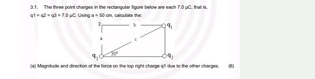 3.1. The three point charges in the rectangular figure below are each 7.0 μC, that is, q 1=q 2=q 3=7.0 μC. Using a =50  cm, calculate the:
(a) Magnitude and direction of the force on the top right charge q1 due to the other charges.
(6)