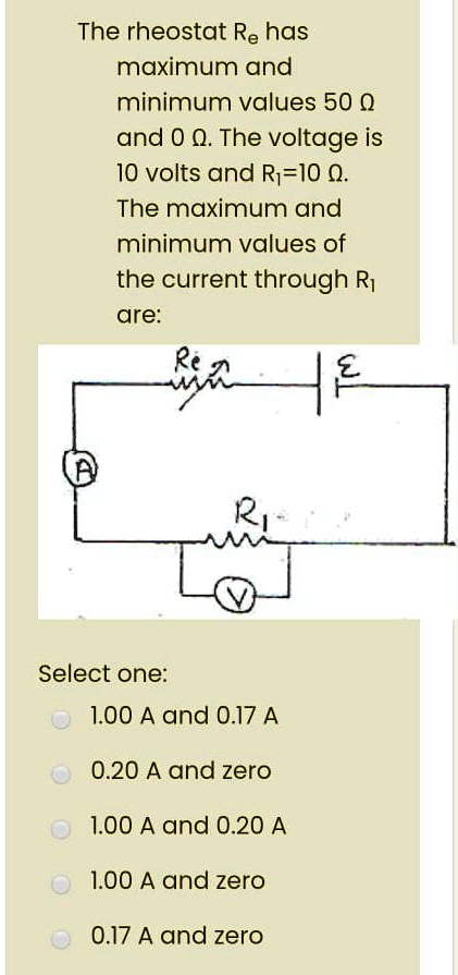 The rheostat Re has
maximum and
minimum values 50 ?
and 0 ?. The voltage is
10 volts and R1=10 ?.
The maximum and
minimum values of
the current through R1
are:
Select one:
1.00 A and 0.17 A
0.20 A and zero
1.00 A and 0.20 A
1.00 A and zero
0.17 A and zero