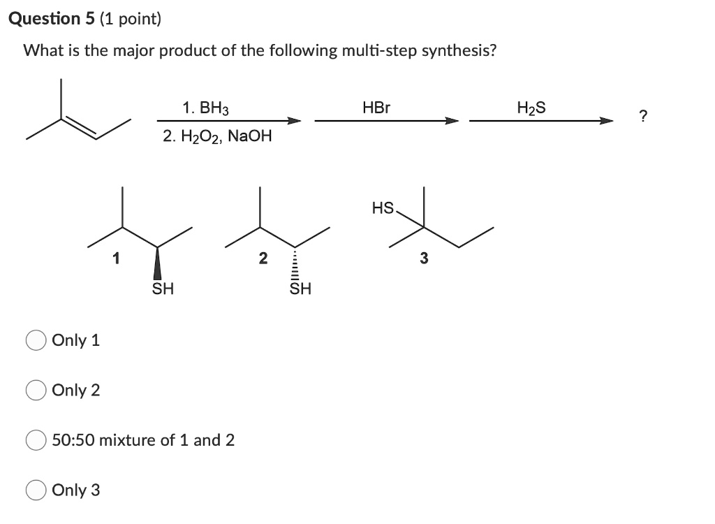 Question 5 (1 point)
What is the major product of the following multi-step synthesis?
1. BH3
2. H2O2, NaOH
HBr
H2S
?
1
SH
2
SH
HS
3
Only 1
Only 2
50:50 mixture of 1 and 2
Only 3