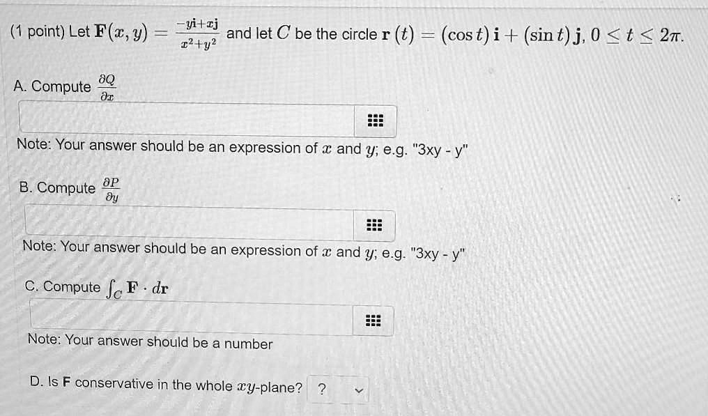 (1 point) Let F(x, y) = frac-yi + xjx^2 + y^2 and let C be the circle r(t) = (cos t) i + (sin t) j, 0 le t le 2pi.
A. Compute fracpartial Qpartial x
Note: Your answer should be an expression of x and y; e.g. "3xy - y"
B. Compute fracpartial Ppartial y
Note: Your answer should be an expression of x and y; e.g. "3xy - y"
C. Compute intC F cdot dr
Note: Your answer should be a number
D. Is F conservative in the whole xy-plane?