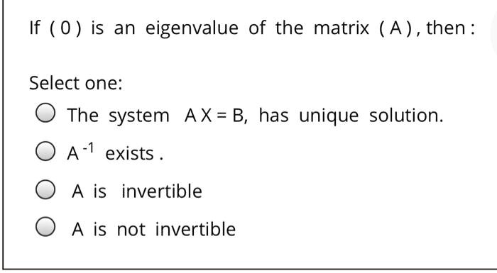 If ( 0 ) is an eigenvalue of the matrix ( A ), then:

Select one:
The system A X = B, has unique solution.
A^-1 exists .
A is invertible
A is not invertible