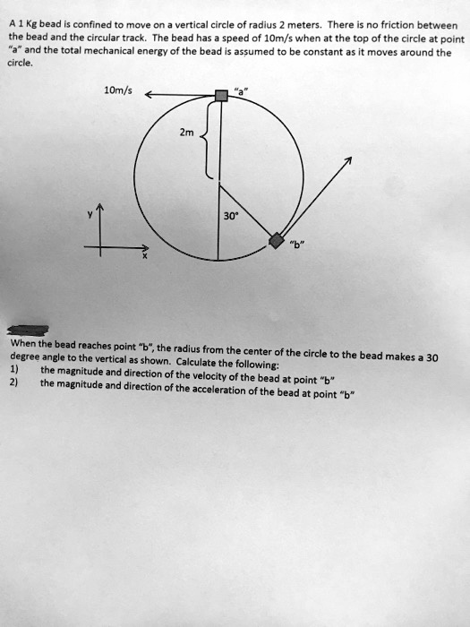 A 1 Kg bead is confined to move on a vertical circle of radius 2 meters. There is no friction between the bead and the circular track. The bead has a speed of 10m/s when at the top of the circle at point "a" and the total mechanical energy of the bead is assumed to be constant as it moves around the circle.

10m/s "a"
2m
30°
"b"
y x

When the bead reaches point "b", the radius from the center of the circle to the bead makes a 30 degree angle to the vertical as shown. Calculate the following:
1) the magnitude and direction of the velocity of the bead at point "b"
2) the magnitude and direction of the acceleration of the bead at point "b"