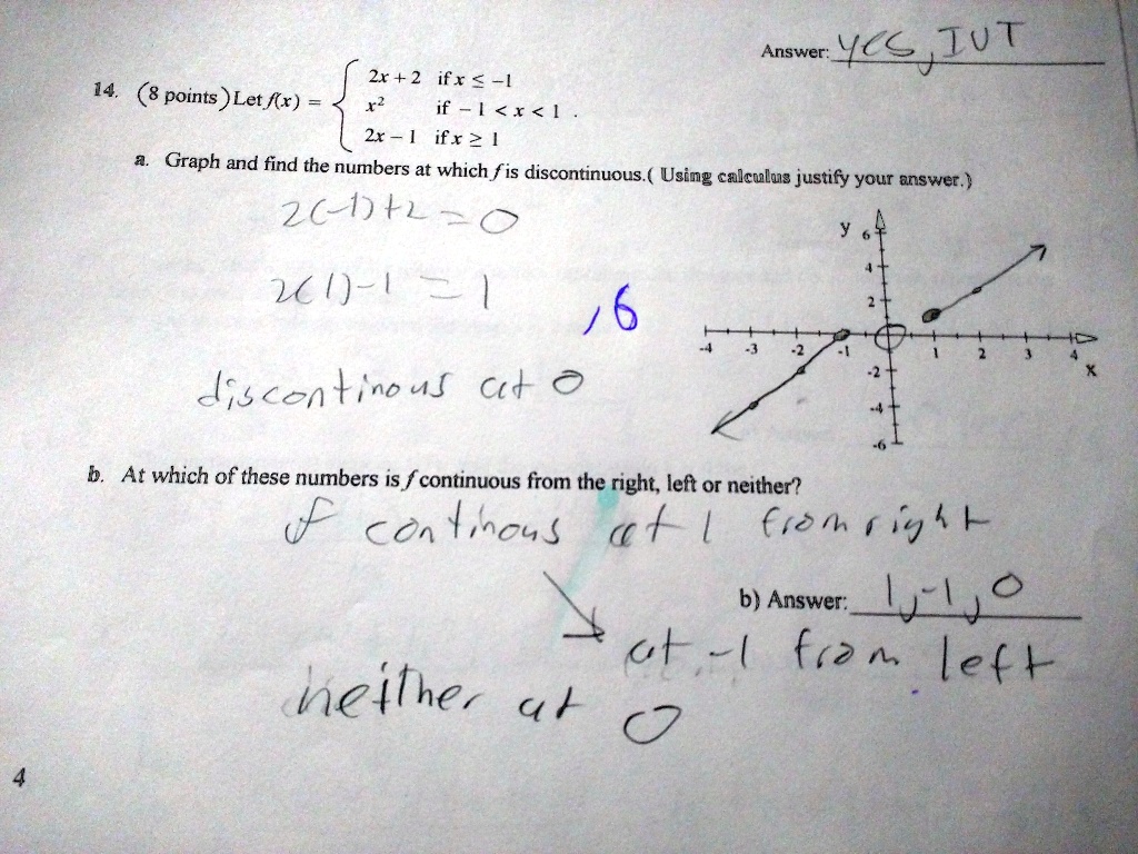 Answer: YES, IVT
14. (8 points) Let f(x) = 
2x + 2 if x ? -1
x^2 if -1 < x < 1
2x - 1 if x ? 1
a. Graph and find the numbers at which f is discontinuous. (Using calculus justify your answer.)
2(-1)+2=0
2(1)-1=1
discontinuous at 0
b. At which of these numbers is f continuous from the right, left or neither?
f continuous at 1 from right
at -1 from left
neither at 0
b) Answer: 1,-1,0