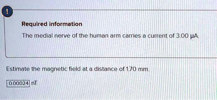 The medial nerve of the human arm carries a current of 3.00 ?A.
Estimate the magnetic field at a distance of 1.70 mm.
0.00024 nT
