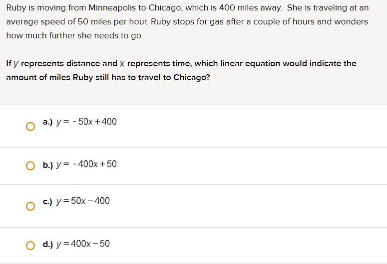 Ruby is moving from Minneapolis to Chicago, which is 400 miles away. She is traveling at an average speed of 50 miles per hour. Ruby stops for gas after a couple of hours and wonders how much further she needs to go.

If y represents distance and x represents time, which linear equation would indicate the amount of miles Ruby still has to travel to Chicago?

a.) y = - 50x + 400
b.) y = - 400x + 50
c.) y = 50x - 400
d.) y = 400x - 50
