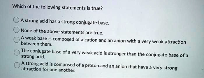 Which of the following statements is true?

A strong acid has a strong conjugate base.
None of the above statements are true.
A weak base is composed of a cation and an anion with a very weak attraction between them.
The conjugate base of a very weak acid is stronger than the conjugate base of a strong acid.
A strong acid is composed of a proton and an anion that have a very strong attraction for one another.