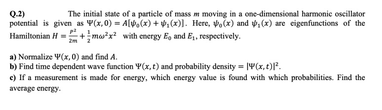 The initial state of a particle of mass m moving in a one-dimensional harmonic oscillator potential is given as ?(x, 0) = A[??(x) + ??(x)]. Here, ??(x) and ??(x) are eigenfunctions of the Hamiltonian H = p²/2m + 1/2m?²x² with energy E? and E?, respectively.

a) Normalize ?(x, 0) and find A.
b) Find time dependent wave function ?(x, t) and probability density = |?(x, t)|².
c) If a measurement is made for energy, which energy value is found with which probabilities. Find the average energy.