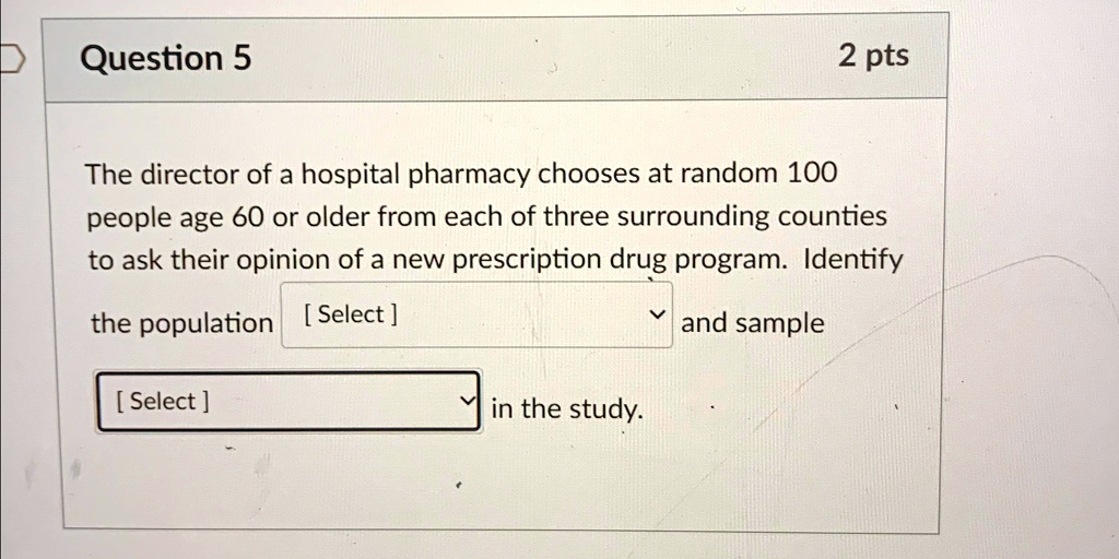 Question 5
2 pts
The director of a hospital pharmacy chooses at random 100
people age 60 or older from each of three surrounding counties
to ask their opinion of a new prescription drug program. Identify
the population [Select] and sample
[Select] in the study.