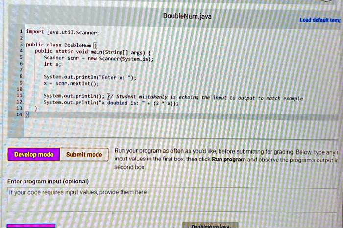 1 import java.util.Scanner;
2
DoubleNum.java
Load default temp
4
5
3 public class DoubleNum 
public static void main(String[] args) 
Scanner scnr = new Scanner(System.in);
6
int x;
7
8
9
10
11
12
System.out.println("Enter x: ");
x = scnr.nextInt();
System.out.println(); // Student mistakenly is echoing the input to output to match example
System.out.println("x doubled is: " + (2 * x));
13

14
Develop mode Submit mode
Enter program input (optional)
Run your program as often as you'd like, before submitting for grading. Below, type any
input values in the first box, then click Run program and observe the program's output in
second box.
If your code requires input values, provide them here
DoubleNum.java