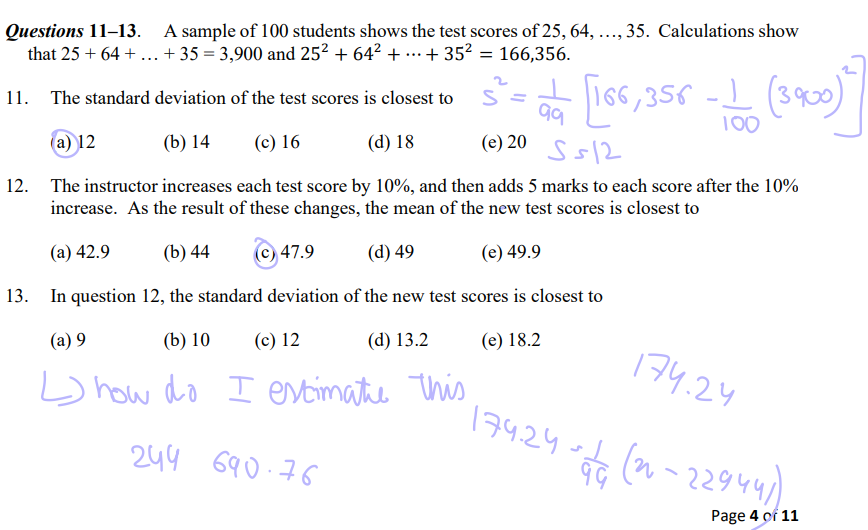Questions 11–13. A sample of 100 students shows the test scores of 25, 64, …, 35. Calculations show that 25 + 64 + … + 35 = 3,900 and 25^2 + 64^2 + ? + 35^2 = 166,356.
11. The standard deviation of the test scores is closest to
(a) 12 (b) 14 (c) 16 (d) 18 (e) 20
12. The instructor increases each test score by 10%, and then adds 5 marks to each score after the 10% increase. As the result of these changes, the mean of the new test scores is closest to
(a) 42.9 (b) 44 (c) 47.9 (d) 49 (e) 49.9
13. In question 12, the standard deviation of the new test scores is closest to
(a) 9 (b) 10 (c) 12 (d) 13.2 (e) 18.2