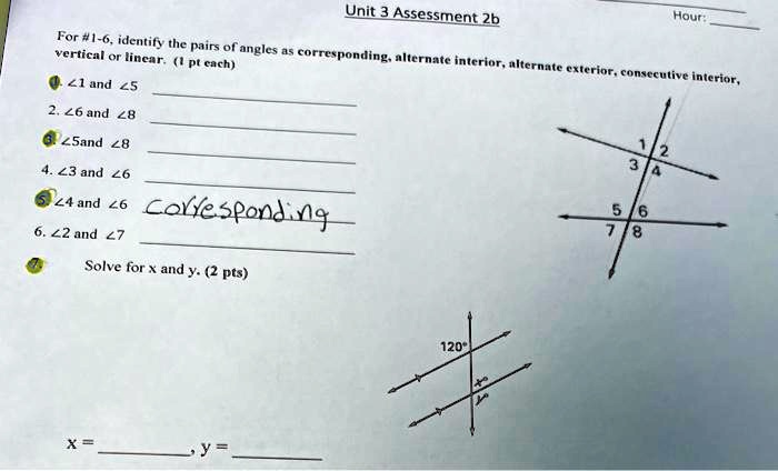 Unit 3 Assessment 2b
Hour:
For #1-6, identify the pairs of angles as corresponding, alternate interior, alternate exterior, consecutive interior,
vertical or linear. (1 pt each)
?1 and ?5
2. ?6 and ?8
?5 and ?8
4. ?3 and ?6
?4 and ?6 corresponding
6. ?2 and ?7
Solve for x and y. (2 pts)
x = , y = 
120°