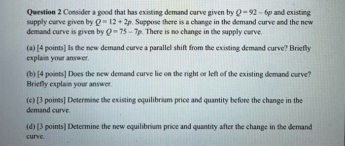 Question 2 Consider a good that has existing demand curve given by Q = 92 - 6p and existing supply curve given by Q = 12 + 2p. Suppose there is a change in the demand curve and the new demand curve is given by Q = 75 - 7p. There is no change in the supply curve.
(a) [4 points] Is the new demand curve a parallel shift from the existing demand curve? Briefly explain your answer.
(b) [4 points] Does the new demand curve lie on the right or left of the existing demand curve? Briefly explain your answer.
(c) [3 points] Determine the existing equilibrium price and quantity before the change in the demand curve.
(d) [3 points] Determine the new equilibrium price and quantity after the change in the demand curve.