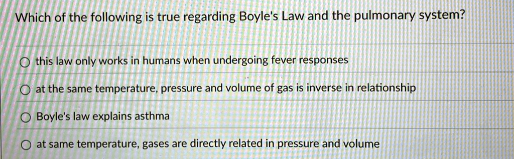 Which of the following is true regarding Boyle's Law and the pulmonary system?
this law only works in humans when undergoing fever responses
at the same temperature, pressure and volume of gas is inverse in relationship
Boyle's law explains asthma
at same temperature, gases are directly related in pressure and volume