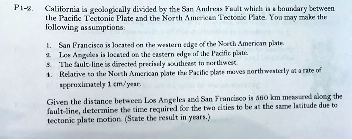 California is geologically divided by the San Andreas Fault which is a boundary between
the Pacific Tectonic Plate and the North American Tectonic Plate. You may make the
following assumptions:

1. San Francisco is located on the western edge of the North American plate.
2. Los Angeles is located on the eastern edge of the Pacific plate.
3. The fault-line is directed precisely southeast to northwest.
4. Relative to the North American plate the Pacific plate moves northwesterly at a rate of
approximately 1 cm/year.

Given the distance between Los Angeles and San Francisco is 560 km measured along the
fault-line, determine the time required for the two cities to be at the same latitude due to
tectonic plate motion. (State the result in years.)