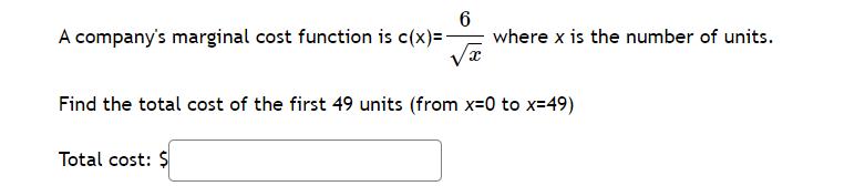 A company's marginal cost function is ( c(x)=frac6sqrtx ) where ( x ) is the number of units. Find the total cost of the first 49 units (from ( x=0 ) to ( x=49 ) )
Total cost: ( )