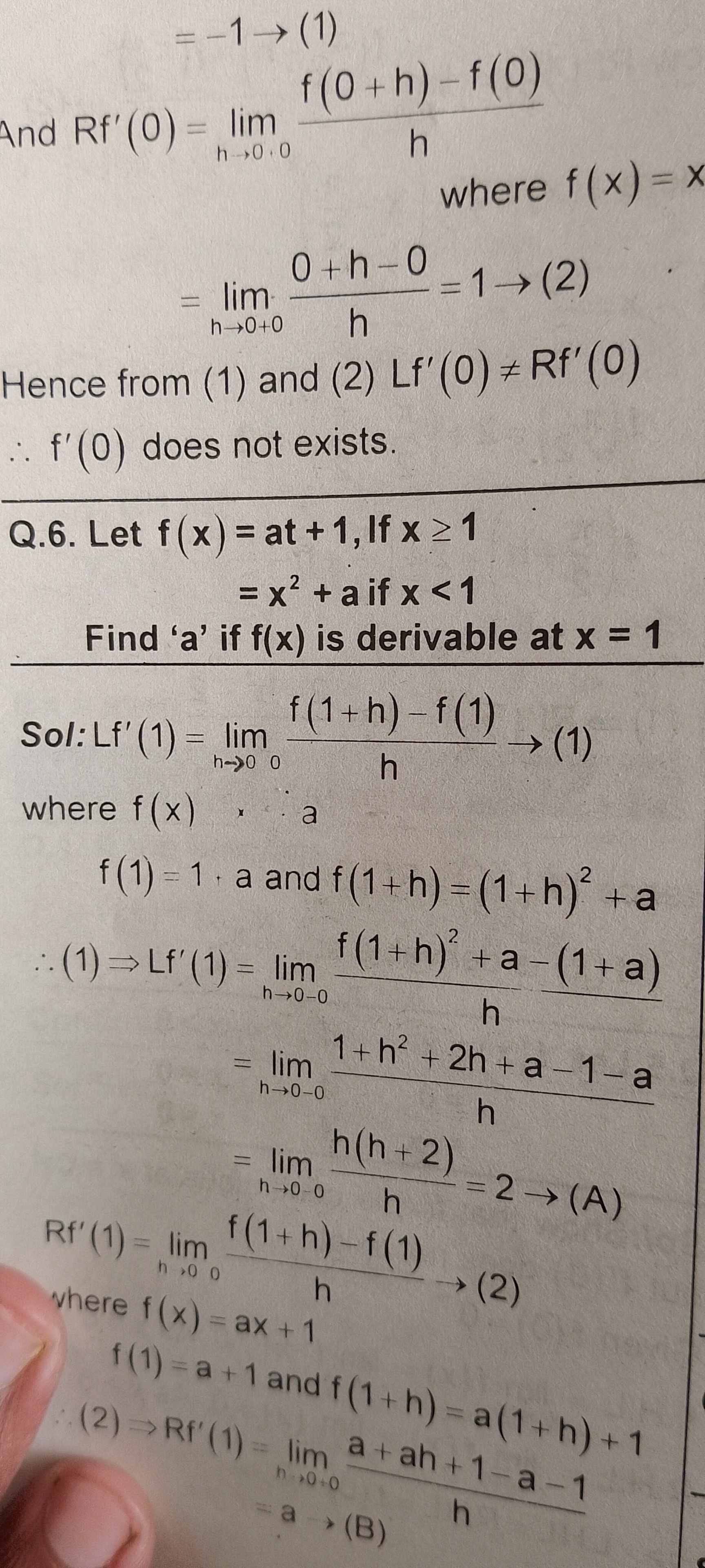 And R f^'(0)=limh → 0.0(f(0+h)-f(0))/(h)
where f(x)=x

    =limh → 0+0(0+h-0)/(h)=1 →(2)


Hence from (1) and (2) L f^'(0) ≠ R f^'(0)
∴ f^'(0) does not exists.
Q.6. Let f(x)= at +1 , If x ≥ 1

    =x^2+a  if  x<1


Find ' a ' if f(x) is derivable at x=1
Sol: L f^'(1)=limh → 0(f(1+h)-f(1))/(h)→(1)
where f(x), x a

    f(1)=1 · a  and  f(1+h)=(1+h)^2+a 
        
            ∴(1) ⇒ L f^'(1)=limh → 0-0(f(1+h)^2+a-(1+a))/(h)
            
            =limh → 0-0(1+h^2+2 h+a-1-a)/(h)
            
            =limh → 0-0(h(h+2))/(h)=2 →(A)
        
         Rf 
            vhere  f(x)=limh → 0(f(1+h)-f(1))/(h)→(2) 
            
            f(1)=a+1  and  f(1+h)=a(1+h)+1 
            
            (2) → R f^'(1)=limh → 0 → 0(a+a h+1-a-1)/(h)
