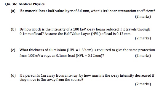 Medical Physics
(a) If a material has a half-value layer of 3.0 mm, what is its linear attenuation coefficient?
(b) By how much is the intensity of a 100 keV x-ray beam reduced if it travels through 0.1mm of lead? Assume the Half Value Layer (HVL) of lead is 0.12 mm.
(c) What thickness of aluminium (HVL = 1.59 cm) is required to give the same protection from 100keV x-rays as 0.1mm lead (HVL = 0.12mm)?
(d) If a person is 1m away from an x-ray, by how much is the x-ray intensity decreased if they move to 3m away from the source?