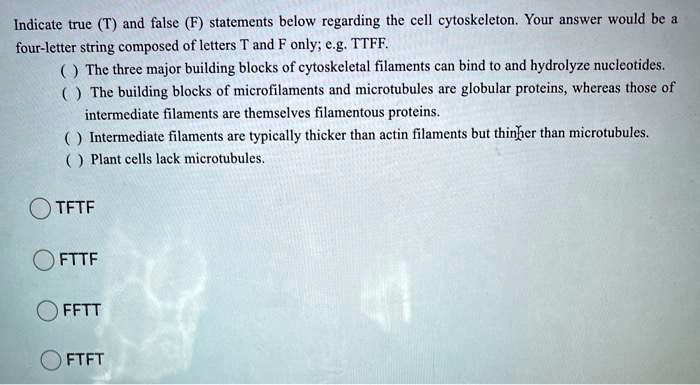Indicate true (T) and false (F) statements below regarding the cell cytoskeleton. Your answer would be a
four-letter string composed of letters T and F only; e.g. TTFF.
( ) The three major building blocks of cytoskeletal filaments can bind to and hydrolyze nucleotides.
( ) The building blocks of microfilaments and microtubules are globular proteins, whereas those of
intermediate filaments are themselves filamentous proteins.
( ) Intermediate filaments are typically thicker than actin filaments but thinner than microtubules.
( ) Plant cells lack microtubules.
TFTF
FTTF
FFTT
FTFT
