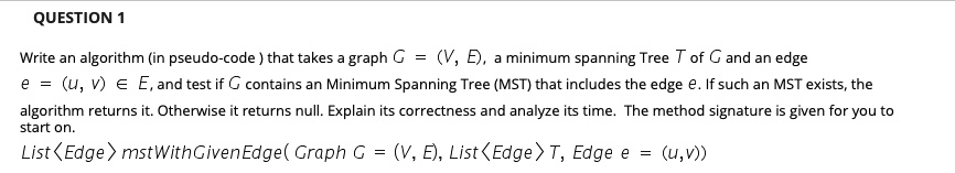 Write an algorithm (in pseudo-code ) that takes a graph G = (V, E), a minimum spanning Tree T of G and an edge e = (u, v) ? E, and test if G contains an Minimum Spanning Tree (MST) that includes the edge e. If such an MST exists, the algorithm returns it. Otherwise it returns null. Explain its correctness and analyze its time. The method signature is given for you to start on. List<Edge> mstWithGivenEdge( Graph G = (V, E), List<Edge> T, Edge e = (u,v))