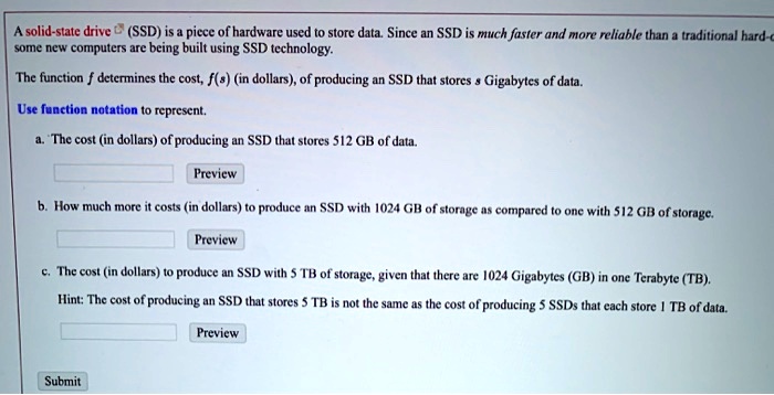 A solid-state drive (SSD) is a piece of hardware used to store data. Since an SSD is much faster and more reliable than a traditional hard-drive some new computers are being built using SSD technology.

The function f determines the cost, f(s) (in dollars), of producing an SSD that stores s Gigabytes of data.

Use function notation to represent.

a. The cost (in dollars) of producing an SSD that stores 512 GB of data.

b. How much more it costs (in dollars) to produce an SSD with 1024 GB of storage as compared to one with 512 GB of storage.

c. The cost (in dollars) to produce an SSD with 5 TB of storage, given that there are 1024 Gigabytes (GB) in one Terabyte (TB).

Hint: The cost of producing an SSD that stores 5 TB is not the same as the cost of producing 5 SSDs that each store 1 TB of data.