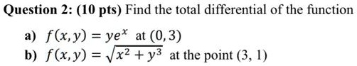 Question 2: (10 pts) Find the total differential of the function

a) f(x, y) = ye^x at (0, 3)
b) f(x, y) = sqrt(x^2 + y^3) at the point (3, 1)